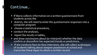 Continue…
 If Maria collects information on a written questionnaire from
students across the
 district, she will need to enter the questionnaire responses into a
computer program
 choose a statistical procedure,
 conduct the analyses,
 report the results in tables,
 and draw conclusions about (or interpret) whether the data
conﬁrm or disconﬁrm her expected trends or predictions.
 If she conducts face-to-face interviews, she will collect audiotapes
of students talking about weapon possession at school and
transcribe these tapes to obtain a written record.
 