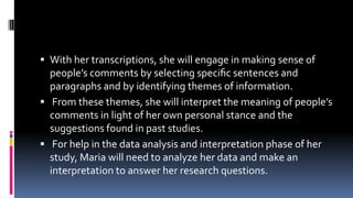  With her transcriptions, she will engage in making sense of
people’s comments by selecting speciﬁc sentences and
paragraphs and by identifying themes of information.
 From these themes, she will interpret the meaning of people’s
comments in light of her own personal stance and the
suggestions found in past studies.
 For help in the data analysis and interpretation phase of her
study, Maria will need to analyze her data and make an
interpretation to answer her research questions.
 