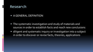 Research
 A GENERAL DEFINITION
 The systematic investigation and study of materials and
sources in order to establish facts and reach new conclusions
 diligent and systematic inquiry or investigation into a subject
in order to discover or revise facts, theories, applications
 