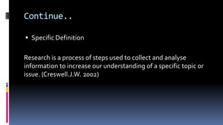 Continue..
 Specific Definition
Research is a process of steps used to collect and analyse
information to increase our understanding of a specific topic or
issue. (Creswell.J.W. 2002)
 