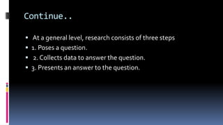 Continue..
 At a general level, research consists of three steps
 1. Poses a question.
 2. Collects data to answer the question.
 3. Presents an answer to the question.
 