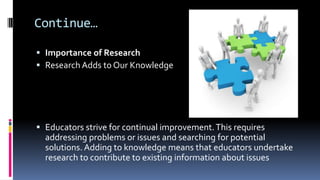 Continue…
 Importance of Research
 Research Adds to Our Knowledge
 Educators strive for continual improvement.This requires
addressing problems or issues and searching for potential
solutions. Adding to knowledge means that educators undertake
research to contribute to existing information about issues
 