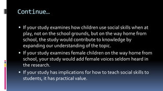 Continue…
 If your study examines how children use social skills when at
play, not on the school grounds, but on the way home from
school, the study would contribute to knowledge by
expanding our understanding of the topic.
 If your study examines female children on the way home from
school, your study would add female voices seldom heard in
the research.
 If your study has implications for how to teach social skills to
students, it has practical value.
 