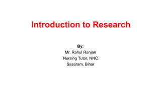 Introduction to Research
By:
Mr. Rahul Ranjan
Nursing Tutor, NNC
Sasaram, Bihar
 