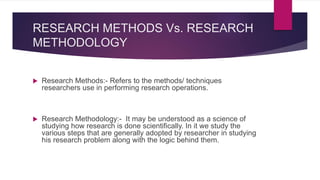 RESEARCH METHODS Vs. RESEARCH
METHODOLOGY
 Research Methods:- Refers to the methods/ techniques
researchers use in performing research operations.
 Research Methodology:- It may be understood as a science of
studying how research is done scientifically. In it we study the
various steps that are generally adopted by researcher in studying
his research problem along with the logic behind them.
 