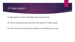 A Case report
 Description of one interesting and unusual case
 This is anecdotal and may form the basis for further study
 This may be the only way to report on something very rare
 