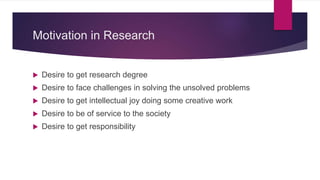 Motivation in Research
 Desire to get research degree
 Desire to face challenges in solving the unsolved problems
 Desire to get intellectual joy doing some creative work
 Desire to be of service to the society
 Desire to get responsibility
 