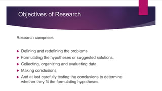 Objectives of Research
Research comprises
 Defining and redefining the problems
 Formulating the hypotheses or suggested solutions.
 Collecting, organizing and evaluating data.
 Making conclusions
 And at last carefully testing the conclusions to determine
whether they fit the formulating hypotheses
 