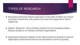 TYPES OF RESEARCH
 Descriptive Research:-Means description of the state of affairs as it exists
at present. Researcher only reports only what has happened or what is
happening
 Applied Research:- Aims at finding solution for an immediate problem
facing a society or an industry/ business organizations
 Quantitative Research:-Based on the measurement of quantity or amount.
Applicable to phenomena that can be expressed in terms of quantity.
 
