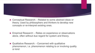  Conceptual Research: - Related to some abstract ideas or
theory. Used by philosophers and thinkers to develop new
concepts or re-interpret existing ones.
 Empirical Research: - Relies on experience or observations
alone, often without due regard for system and theory.
 Qualitative Research: - Concerned with qualitative
phenomenon, i.e. phenomenon relating to or involving quality
or kind
 