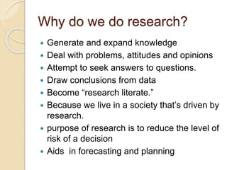 Why do we do research?
 Generate and expand knowledge
 Deal with problems, attitudes and opinions
 Attempt to seek answers to questions.
 Draw conclusions from data
 Become “research literate.”
 Because we live in a society that’s driven by
research.
 purpose of research is to reduce the level of
risk of a decision
 Aids in forecasting and planning
 