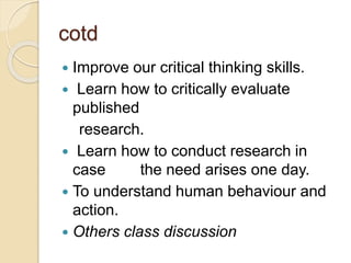 cotd
 Improve our critical thinking skills.
 Learn how to critically evaluate
published
research.
 Learn how to conduct research in
case the need arises one day.
 To understand human behaviour and
action.
 Others class discussion
 