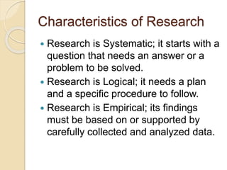 Characteristics of Research
 Research is Systematic; it starts with a
question that needs an answer or a
problem to be solved.
 Research is Logical; it needs a plan
and a specific procedure to follow.
 Research is Empirical; its findings
must be based on or supported by
carefully collected and analyzed data.
 