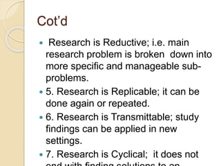 Cot’d
 Research is Reductive; i.e. main
research problem is broken down into
more specific and manageable sub-
problems.
 5. Research is Replicable; it can be
done again or repeated.
 6. Research is Transmittable; study
findings can be applied in new
settings.
 7. Research is Cyclical; it does not
 