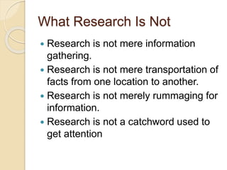 What Research Is Not
 Research is not mere information
gathering.
 Research is not mere transportation of
facts from one location to another.
 Research is not merely rummaging for
information.
 Research is not a catchword used to
get attention
 