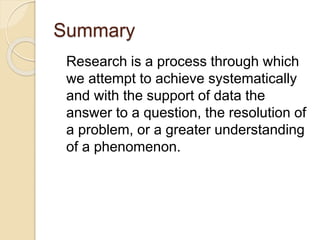 Summary
Research is a process through which
we attempt to achieve systematically
and with the support of data the
answer to a question, the resolution of
a problem, or a greater understanding
of a phenomenon.
 