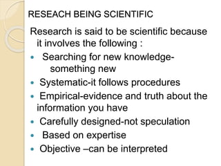 RESEACH BEING SCIENTIFIC
Research is said to be scientific because
it involves the following :
 Searching for new knowledge-
something new
 Systematic-it follows procedures
 Empirical-evidence and truth about the
information you have
 Carefully designed-not speculation
 Based on expertise
 Objective –can be interpreted
 