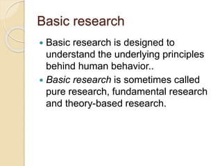 Basic research
 Basic research is designed to
understand the underlying principles
behind human behavior..
 Basic research is sometimes called
pure research, fundamental research
and theory-based research.
 