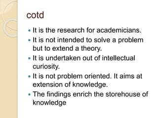 cotd
 It is the research for academicians.
 It is not intended to solve a problem
but to extend a theory.
 It is undertaken out of intellectual
curiosity.
 It is not problem oriented. It aims at
extension of knowledge.
 The findings enrich the storehouse of
knowledge
 