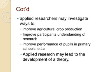 Cot’d
 applied researchers may investigate
ways to:
◦ improve agricultural crop production
◦ Improve participants understanding of
research
◦ improve performance of pupils in primary
schools. e.t.c
• Applied research may lead to the
development of a theory.
 