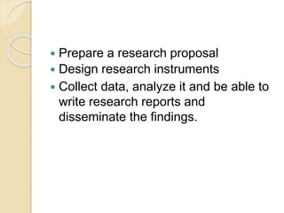  Prepare a research proposal
 Design research instruments
 Collect data, analyze it and be able to
write research reports and
disseminate the findings.
 