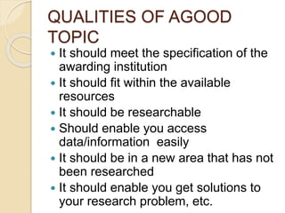 QUALITIES OF AGOOD
TOPIC
 It should meet the specification of the
awarding institution
 It should fit within the available
resources
 It should be researchable
 Should enable you access
data/information easily
 It should be in a new area that has not
been researched
 It should enable you get solutions to
your research problem, etc.
 