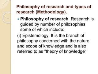 Philosophy of research and types of
research (Methodology).
 Philosophy of research. Research is
guided by number of philosophies
some of which include:
(i) Epistemology: It is the branch of
philosophy concerned with the nature
and scope of knowledge and is also
referred to as "theory of knowledge"
 