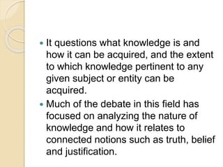  It questions what knowledge is and
how it can be acquired, and the extent
to which knowledge pertinent to any
given subject or entity can be
acquired.
 Much of the debate in this field has
focused on analyzing the nature of
knowledge and how it relates to
connected notions such as truth, belief
and justification.
 