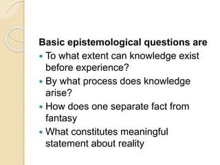 Basic epistemological questions are
 To what extent can knowledge exist
before experience?
 By what process does knowledge
arise?
 How does one separate fact from
fantasy
 What constitutes meaningful
statement about reality
 