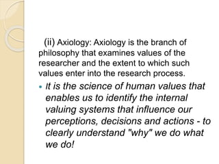 (ii) Axiology: Axiology is the branch of
philosophy that examines values of the
researcher and the extent to which such
values enter into the research process.
 It is the science of human values that
enables us to identify the internal
valuing systems that influence our
perceptions, decisions and actions - to
clearly understand "why" we do what
we do!
 