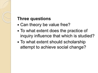 Three questions
 Can theory be value free?
 To what extent does the practice of
inquiry influence that which is studied?
 To what extent should scholarship
attempt to achieve social change?
 