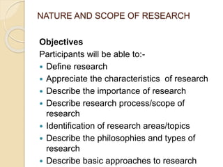 NATURE AND SCOPE OF RESEARCH
Objectives
Participants will be able to:-
 Define research
 Appreciate the characteristics of research
 Describe the importance of research
 Describe research process/scope of
research
 Identification of research areas/topics
 Describe the philosophies and types of
research
 Describe basic approaches to research
 