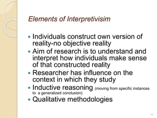 40
Elements of Interpretivisim
 Individuals construct own version of
reality-no objective reality
 Aim of research is to understand and
interpret how individuals make sense
of that constructed reality
 Researcher has influence on the
context in which they study
 Inductive reasoning (moving from specific instances
to a generalized conclusion)
 Qualitative methodologies
 