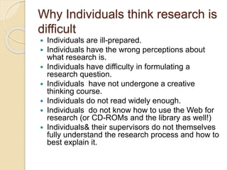 Why Individuals think research is
difficult
 Individuals are ill-prepared.
 Individuals have the wrong perceptions about
what research is.
 Individuals have difficulty in formulating a
research question.
 Individuals have not undergone a creative
thinking course.
 Individuals do not read widely enough.
 Individuals do not know how to use the Web for
research (or CD-ROMs and the library as well!)
 Individuals& their supervisors do not themselves
fully understand the research process and how to
best explain it.
 