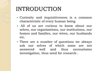INTRODUCTION
 Curiosity and inquisitiveness is a common
characteristic of every human being.
 All of us are curious to know about our
selves, our organizations, our institutions, our
homes and families, our wives, our husbands
etc.
 There are a number of questions we always
ask our selves of which some are not
answered well and thus necessitates
investigation, thus need for research .
 
