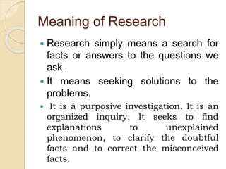 Meaning of Research
 Research simply means a search for
facts or answers to the questions we
ask.
 It means seeking solutions to the
problems.
 It is a purposive investigation. It is an
organized inquiry. It seeks to find
explanations to unexplained
phenomenon, to clarify the doubtful
facts and to correct the misconceived
facts.
 