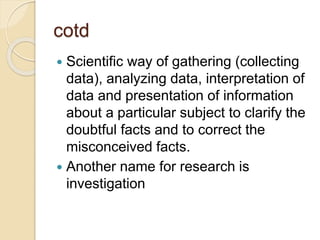 cotd
 Scientific way of gathering (collecting
data), analyzing data, interpretation of
data and presentation of information
about a particular subject to clarify the
doubtful facts and to correct the
misconceived facts.
 Another name for research is
investigation
 