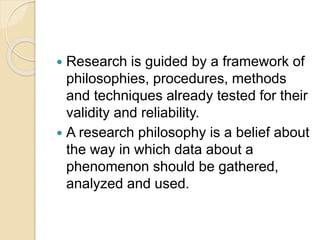 Research is guided by a framework of
philosophies, procedures, methods
and techniques already tested for their
validity and reliability.
 A research philosophy is a belief about
the way in which data about a
phenomenon should be gathered,
analyzed and used.
 