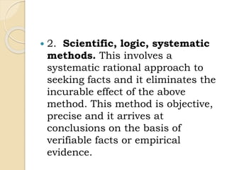  2. Scientific, logic, systematic
methods. This involves a
systematic rational approach to
seeking facts and it eliminates the
incurable effect of the above
method. This method is objective,
precise and it arrives at
conclusions on the basis of
verifiable facts or empirical
evidence.
 