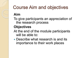 Course Aim and objectives
Aim
To give participants an appreciation of
the research process
Objectives
At the end of the module participants
will be able to:
 Describe what research is and its
importance to their work places
 