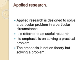 Applied research.
 Applied research is designed to solve
a particular problem in a particular
circumstance
 It is referred to as useful research
 its emphasis is on solving a practical
problem.
 The emphasis is not on theory but
solving a problem.
 