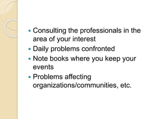  Consulting the professionals in the
area of your interest
 Daily problems confronted
 Note books where you keep your
events
 Problems affecting
organizations/communities, etc.
 
