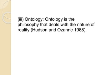 (iii) Ontology: Ontology is the
philosophy that deals with the nature of
reality (Hudson and Ozanne 1988).
 