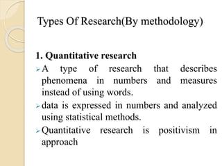 Types Of Research(By methodology)
1. Quantitative research
A type of research that describes
phenomena in numbers and measures
instead of using words.
data is expressed in numbers and analyzed
using statistical methods.
Quantitative research is positivism in
approach
 