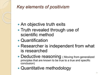 38
Key elements of positivism
 An objective truth exits
 Truth revealed through use of
scientific method
 Quantification
 Researcher is independent from what
is researched
 Deductive reasoning ( Moving from generalized
principles that are known to be true to a true and specific
conclusion)
 Quantitative methodology
 