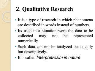 2. Qualitative Research
 It is a type of research in which phenomena
are described in words instead of numbers.
 Its used in a situation were the data to be
collected may not be represented
numerically.
 Such data can not be analyzed statistically
but descriptively.
 It is called Interpretivisim in nature
 