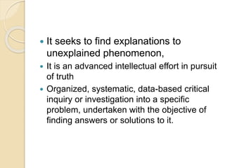  It seeks to find explanations to
unexplained phenomenon,
 It is an advanced intellectual effort in pursuit
of truth
 Organized, systematic, data-based critical
inquiry or investigation into a specific
problem, undertaken with the objective of
finding answers or solutions to it.
 