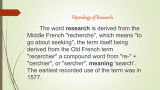 Etymology of Research
The word research is derived from the
Middle French "recherche", which means "to
go about seeking", ...