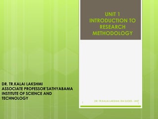UNIT 1
INTRODUCTION TO
RESEARCH
METHODOLOGY
DR. TR.KALAI LAKSHMI, RM SLIDES , UNIT
1
1
DR. TR.KALAI LAKSHMI
ASSOCIATE PROFESSOR’SATHYABAMA
INSTITUTE OF SCIENCE AND
TECHNOLOGY
 