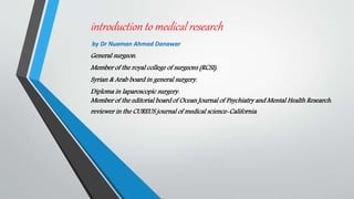 introduction to medical research
by Dr Nuaman Ahmad Danawar
General surgeon.
Member of the royal college of surgeons (RCSI).
Syrian & Arab board in general surgery.
Diploma in laparoscopic surgery.
Member of the editorial board of Ocean Journal of Psychiatry and Mental Health Research.
reviewer in the CUREUS journal of medical science-California.
 